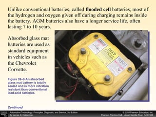 Unlike conventional batteries, called  flooded cell  batteries, most of the hydrogen and oxygen given off during charging remains inside the battery. AGM batteries also have a longer service life, often lasting 7 to 10 years.  Figure 39–9 An absorbed glass mat battery is totally sealed and is more vibration resistant than conventional lead-acid batteries. Continued Absorbed glass mat batteries are used as standard equipment in vehicles such as the Chevrolet Corvette. 