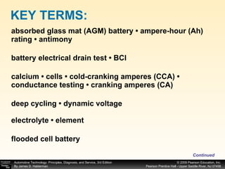 absorbed glass mat (AGM) battery • ampere-hour (Ah) rating • antimony battery electrical drain test • BCI calcium • cells • cold-cranking amperes (CCA) • conductance testing • cranking amperes (CA) deep cycling • dynamic voltage electrolyte • element flooded cell battery KEY TERMS: Continued 