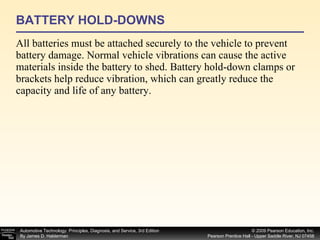 BATTERY HOLD-DOWNS All batteries must be attached securely to the vehicle to prevent battery damage. Normal vehicle vibrations can cause the active materials inside the battery to shed. Battery hold-down clamps or brackets help reduce vibration, which can greatly reduce the capacity and life of any battery. 