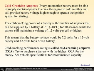 Cold-Cranking Amperes   Every automotive battery must be able to supply electrical power to crank the engine in cold weather and still provide battery voltage high enough to operate the ignition system for starting. The cold-cranking power of a battery is the number of amperes that can be supplied by a battery at 0°F (  18°C) for 30 seconds while the battery still maintains a voltage of 1.2 volts per cell or higher. This means that the battery voltage would be 7.2 volts for a 12-volt battery and 3.6 volts for a 6-volt battery. Cold-cranking performance rating is called  cold - cranking amperes  ( CCA ).   Try to purchase a battery with the highest CCA for the money. See vehicle specifications for recommended capacity. Continued 