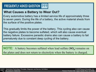 Every automotive battery has a limited service life of approximately three to seven years. During the life of a battery, the active material sheds from the surface of the positive plates. This gradually limits the power of the battery. This cycling also can cause the negative plates to become sulfated, which will also cause eventual battery failure. Excessive parasitic drains also can cause a battery to fail prematurely due to constant deep cycling of the battery. What Causes a Battery to Wear Out? NOTE:   A battery becomes sulfated when lead sulfate ( SO 4 ) remains on the plates and does not return to electrolyte when the battery is charged. 