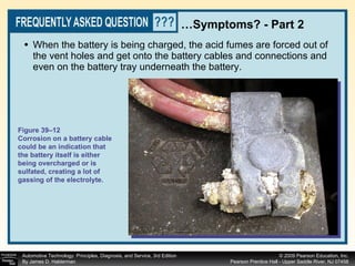 When the battery is being charged, the acid fumes are forced out of the vent holes and get onto the battery cables and connections and even on the battery tray underneath the battery.  … Symptoms? - Part 2 Figure 39–12 Corrosion on a battery cable could be an indication that the battery itself is either being overcharged or is sulfated, creating a lot of gassing of the electrolyte. 
