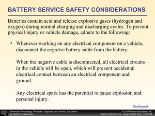 BATTERY SERVICE SAFETY CONSIDERATIONS Batteries contain acid and release explosive gases (hydrogen and oxygen) during normal charging and discharging cycles. To prevent physical injury or vehicle damage, adhere to the following: Continued Whenever working on any electrical component on a vehicle, disconnect the  negative  battery cable from the battery. When the negative cable is disconnected, all electrical circuits in the vehicle will be open, which will prevent accidental electrical contact between an electrical component and ground. Any electrical spark has the potential to cause explosion and personal injury. 