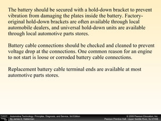 The battery should be secured with a hold-down bracket to prevent vibration from damaging the plates inside the battery. Factory-original hold-down brackets are often available through local automobile dealers, and universal hold-down units are available through local automotive parts stores. Battery cable connections should be checked and cleaned to prevent voltage drop at the connections. One common reason for an engine to not start is loose or corroded battery cable connections.  Replacement battery cable terminal ends are available at most automotive parts stores. 