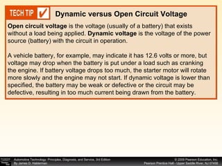 Open circuit voltage  is the voltage (usually of a battery) that exists without a load being applied.  Dynamic voltage  is the voltage of the power source (battery) with the circuit in operation. A vehicle battery, for example, may indicate it has 12.6 volts or more, but voltage may drop when the battery is put under a load such as cranking the engine. If battery voltage drops too much, the starter motor will rotate more slowly and the engine may not start. If dynamic voltage is lower than specified, the battery may be weak or defective or the circuit may be defective, resulting in too much current being drawn from the battery. Dynamic versus Open Circuit Voltage 