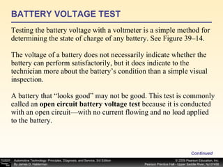 BATTERY VOLTAGE TEST Testing the battery voltage with a voltmeter is a simple method for determining the state of charge of any battery. See Figure 39–14. The voltage of a battery does not necessarily indicate whether the battery can perform satisfactorily, but it does indicate to the technician more about the battery’s condition than a simple visual inspection. A battery that “looks good” may not be good. This test is commonly called an  open circuit battery voltage test  because it is conducted with an open circuit—with no current flowing and no load applied to the battery. Continued 