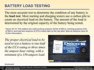 BATTERY LOAD TESTING The most accurate test to determine the condition of any battery is the  load test . Most starting and charging testers use a carbon pile to create an electrical load on the battery. The amount of the load is determined by the original capacity of the battery being tested.  Continued Figure 39–16  This battery has cold-cranking amperes (CCA) of 550 A, cranking amperes (CA) of 680 A, and load test amperes of 270 A listed right on the top label. Note all batteries have all of this information. The proper electrical load to be used to test a battery is one-half of the CCA rating or three times the ampere-hour rating, with a minimum of a 150-ampere load .  