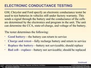 ELECTRONIC CONDUCTANCE TESTING GM, Chrysler and Ford specify an electronic conductance tester be used to test batteries in vehicles still under factory warranty. This  sends a signal through the battery and the conductance of the cells are determined by the electronics and program in the unit. The unit can determine the CCA, state-of-charge, and voltage of the battery.  Continued Good battery —the battery can return to service Charge and retest —fully recharge battery and return to service Replace the battery —battery not serviceable; should replace Bad cell — replace —battery not serviceable; should be replaced  The tester determines the following: 