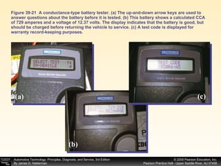 Figure 39-21  A conductance-type battery tester. (a) The up-and-down arrow keys are used to answer questions about the battery before it is tested. (b) This battery shows a calculated CCA of 729 amperes and a voltage of 12.37 volts. The display indicates that the battery is good, but should be charged before returning the vehicle to service. (c) A test code is displayed for warranty record-keeping purposes. (a) (b) (c) 
