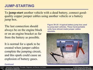 JUMP-STARTING To  jump-start  another vehicle with a dead battery, connect good-quality copper jumper cables using another vehicle or a battery jump box.  Continued Figure 39–25  A typical battery jump box used to jump-start vehicles. These hand-portable units have almost made jumper cables obsolete. The last connection should always be on the engine block or on an engine bracket as far from the battery as possible.  It is normal for a spark to be created when jumper cables complete the jumping circuit, and this spark could cause an explosion of battery gases. 