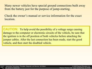 Many newer vehicles have special ground connections built away from the battery just for the purpose of jump-starting. Check the owner’s manual or service information for the exact location. CAUTION:   To help avoid the possibility of a voltage surge causing damage to the computer or electronic circuits of the vehicle, be sure that the ignition is in the off position of both vehicles before attaching the jumper cables. After the last connection has been made, start the good vehicle, and then start the disabled vehicle. 