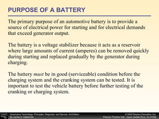 PURPOSE OF A BATTERY The primary purpose of an automotive battery is to provide a source of electrical power for starting and for electrical demands that exceed generator output.  The battery is a voltage stabilizer because it acts as a reservoir where large amounts of current (amperes) can be removed quickly during starting and replaced gradually by the generator during charging. The battery  must  be in good (serviceable) condition before the charging system and the cranking system can be tested. It is important to test the vehicle battery before further testing of the cranking or charging system. 