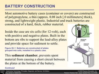BATTERY CONSTRUCTION Most automotive battery cases (container or covers) are constructed of polypropylene, a thin (approx. 0.08 inch [.0 millimeters] thick), strong, and lightweight plastic. Industrial and truck batteries are constructed of a hard, thick, rubber material. Continued Inside the case are six cells (for 12-volt), each with positive and negative plates. Built in the bottom are ribs to support the lead-alloy plates and provide space for sediment to settle.  This  sediment chamber , prevents spent material from causing a short circuit between the plates at the bottom of the battery.  Figure 39–1  Batteries are constructed of plates grouped into cells, installed in a plastic case. 