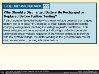 A discharged or defective battery has lower voltage potential than a good battery that is at least 75% charged. A weak battery could prevent the charging voltage from reaching the voltage regulator cutoff point. This lower voltage could be interpreted as indicating a defective generator (alternator) and/or voltage regulator. If the vehicle continues to operate with low system voltage, the stator winding in the generator (alternator) can be overheated, causing alternator failure. Why Should a Discharged Battery Be Recharged or Replaced Before Further Testing? 