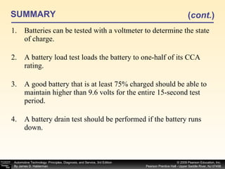 SUMMARY Batteries can be tested with a voltmeter to determine the state of charge. A battery load test loads the battery to one-half of its CCA rating. A good battery that is at least 75% charged should be able to maintain higher than 9.6 volts for the entire 15-second test period. A battery drain test should be performed if the battery runs down. ( cont. ) 