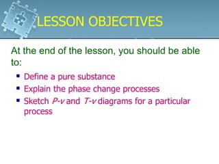  Define a pure substance
 Explain the phase change processes
 Sketch P-v and T-v diagrams for a particular
process
At the end of the lesson, you should be able
to:
LESSON OBJECTIVESLESSON OBJECTIVES
 
