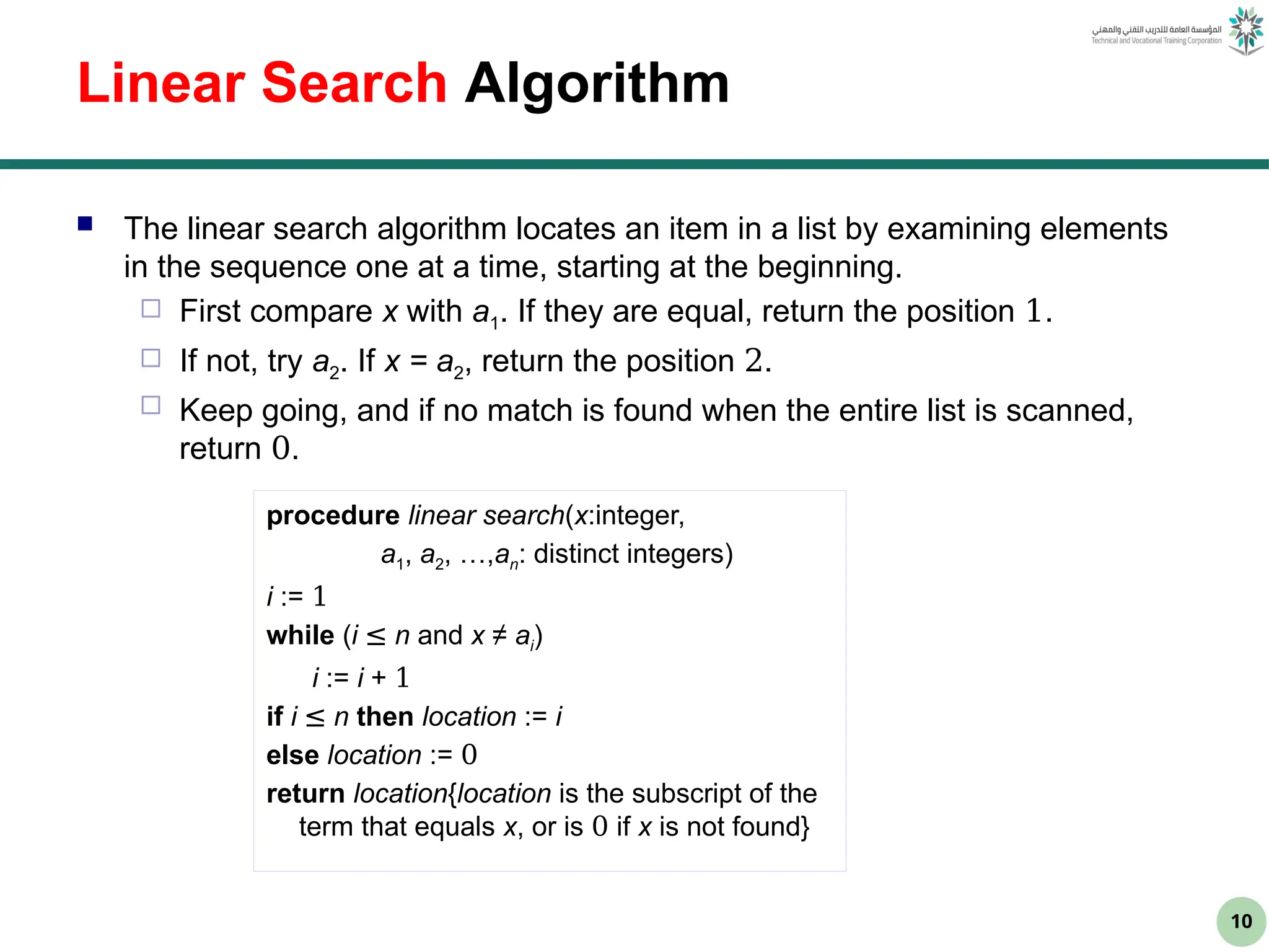 10
Linear Search Algorithm
 The linear search algorithm locates an item in a list by examining elements
in the sequence one at a time, starting at the beginning.
 First compare x with a1. If they are equal, return the position 1.
 If not, try a2. If x = a2, return the position 2.
 Keep going, and if no match is found when the entire list is scanned,
return 0.
procedure linear search(x:integer,
a1, a2, …,an: distinct integers)
i := 1
while (i ≤ n and x ≠ ai)
i := i + 1
if i ≤ n then location := i
else location := 0
return location{location is the subscript of the
term that equals x, or is 0 if x is not found}
 