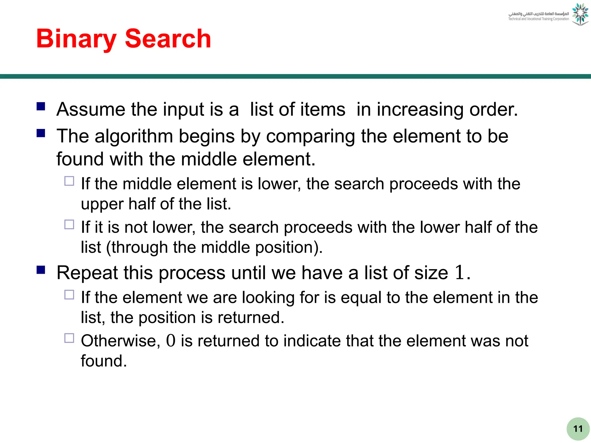 11
Binary Search
 Assume the input is a list of items in increasing order.
 The algorithm begins by comparing the element to be
found with the middle element.
 If the middle element is lower, the search proceeds with the
upper half of the list.
 If it is not lower, the search proceeds with the lower half of the
list (through the middle position).
 Repeat this process until we have a list of size 1.
 If the element we are looking for is equal to the element in the
list, the position is returned.
 Otherwise, 0 is returned to indicate that the element was not
found.
 