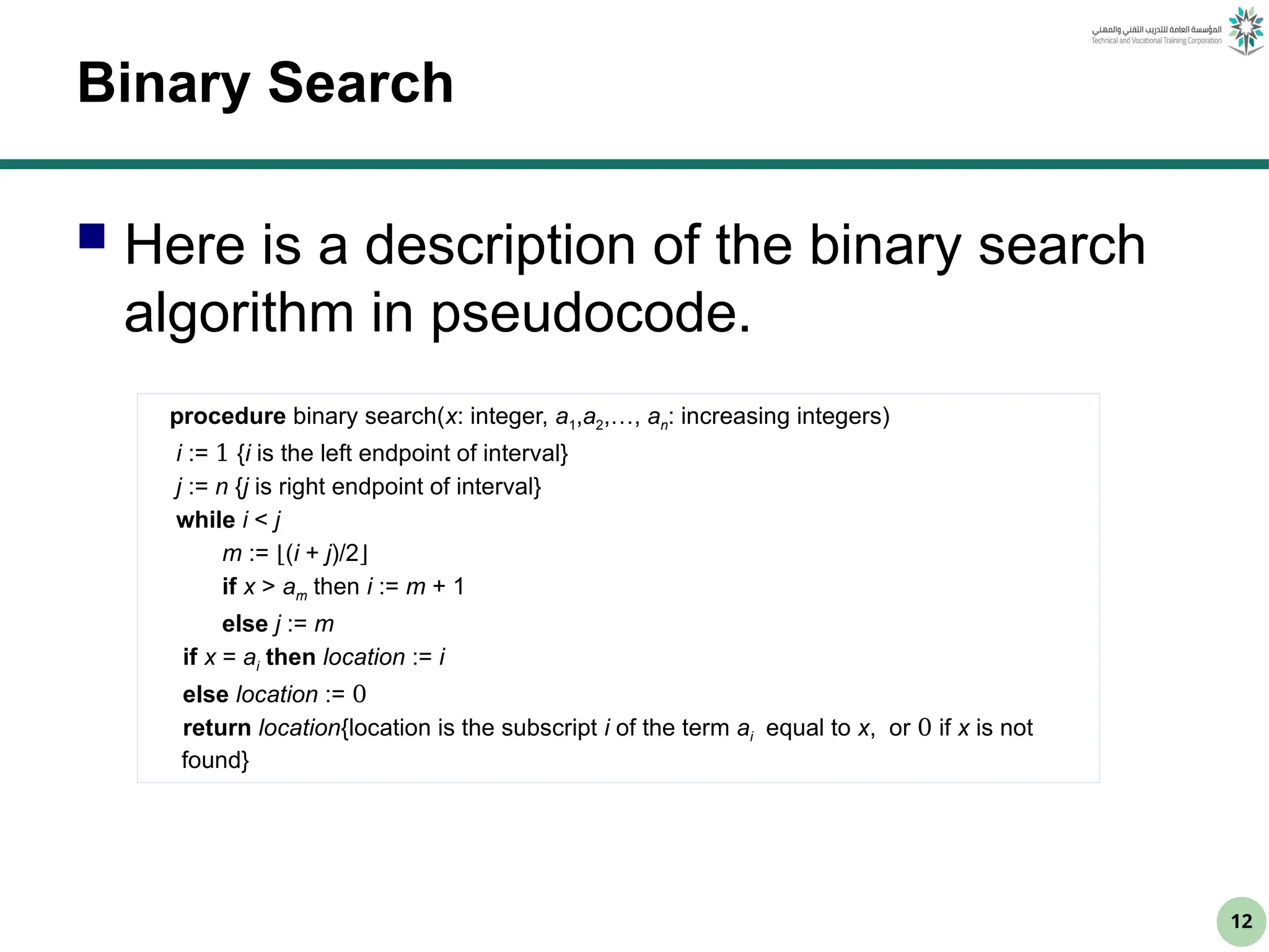 12
Binary Search
 Here is a description of the binary search
algorithm in pseudocode.
procedure binary search(x: integer, a1,a2,…, an: increasing integers)
i := 1 {i is the left endpoint of interval}
j := n {j is right endpoint of interval}
while i < j
m := ⌊(i + j)/2⌋
if x > am then i := m + 1
else j := m
if x = ai then location := i
else location := 0
return location{location is the subscript i of the term ai equal to x, or 0 if x is not
found}
 