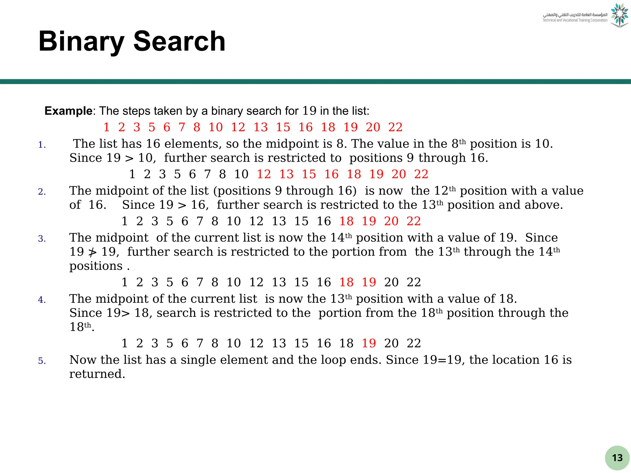 13
Binary Search
Example: The steps taken by a binary search for 19 in the list:
1 2 3 5 6 7 8 10 12 13 15 16 18 19 20 22
1. The list has 16 elements, so the midpoint is 8. The value in the 8th
position is 10.
Since 19 > 10, further search is restricted to positions 9 through 16.
1 2 3 5 6 7 8 10 12 13 15 16 18 19 20 22
2. The midpoint of the list (positions 9 through 16) is now the 12th
position with a value
of 16. Since 19 > 16, further search is restricted to the 13th
position and above.
1 2 3 5 6 7 8 10 12 13 15 16 18 19 20 22
3. The midpoint of the current list is now the 14th
position with a value of 19. Since
19 ≯ 19, further search is restricted to the portion from the 13th
through the 14th
positions .
1 2 3 5 6 7 8 10 12 13 15 16 18 19 20 22
4. The midpoint of the current list is now the 13th
position with a value of 18.
Since 19> 18, search is restricted to the portion from the 18th
position through the
18th
.
1 2 3 5 6 7 8 10 12 13 15 16 18 19 20 22
5. Now the list has a single element and the loop ends. Since 19=19, the location 16 is
returned.
 