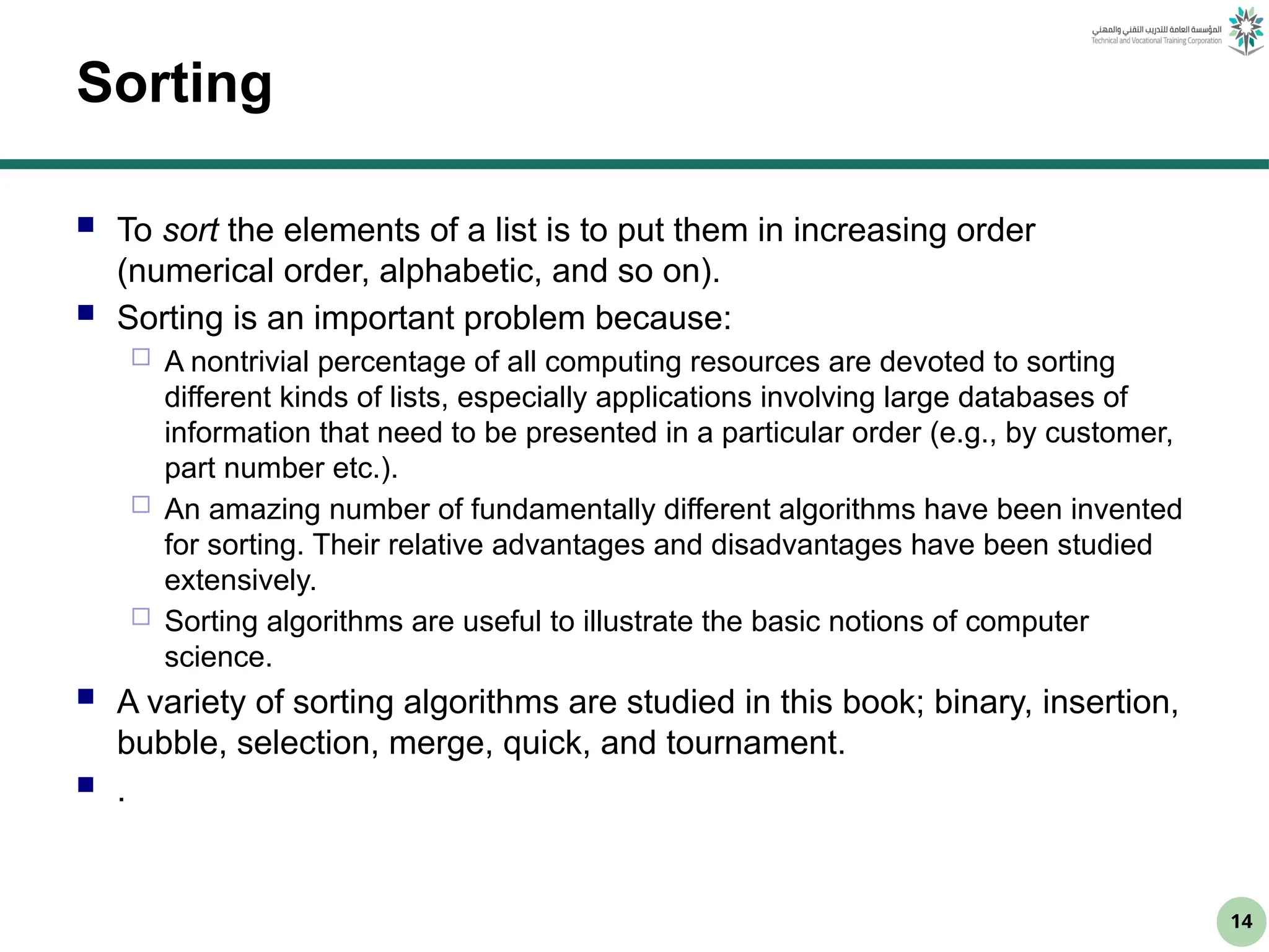 14
Sorting
 To sort the elements of a list is to put them in increasing order
(numerical order, alphabetic, and so on).
 Sorting is an important problem because:
 A nontrivial percentage of all computing resources are devoted to sorting
different kinds of lists, especially applications involving large databases of
information that need to be presented in a particular order (e.g., by customer,
part number etc.).
 An amazing number of fundamentally different algorithms have been invented
for sorting. Their relative advantages and disadvantages have been studied
extensively.
 Sorting algorithms are useful to illustrate the basic notions of computer
science.
 A variety of sorting algorithms are studied in this book; binary, insertion,
bubble, selection, merge, quick, and tournament.
 .
 