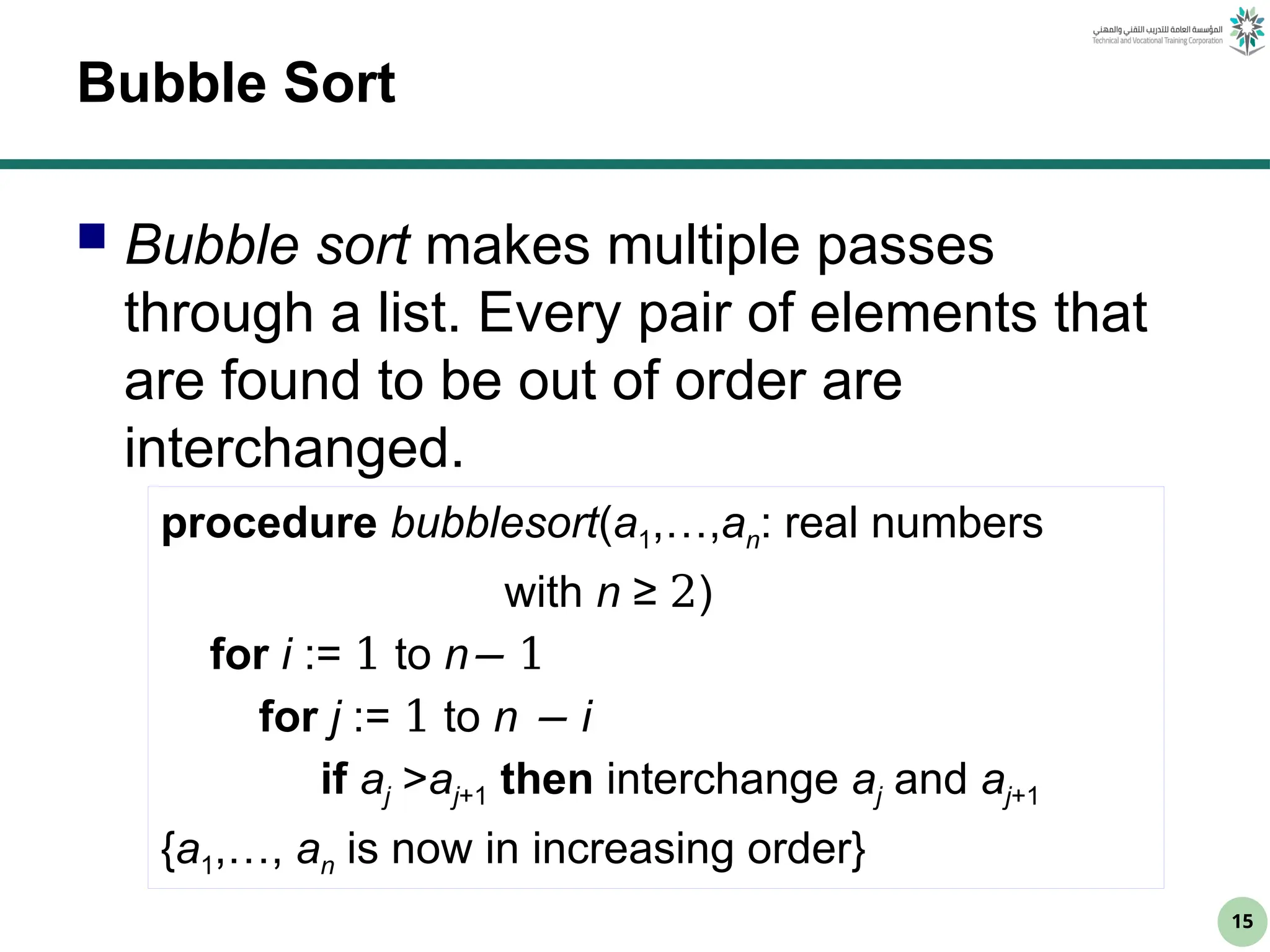15
Bubble Sort
 Bubble sort makes multiple passes
through a list. Every pair of elements that
are found to be out of order are
interchanged.
procedure bubblesort(a1,…,an: real numbers
with n ≥ 2)
for i := 1 to n− 1
for j := 1 to n − i
if aj >aj+1 then interchange aj and aj+1
{a1,…, an is now in increasing order}
 
