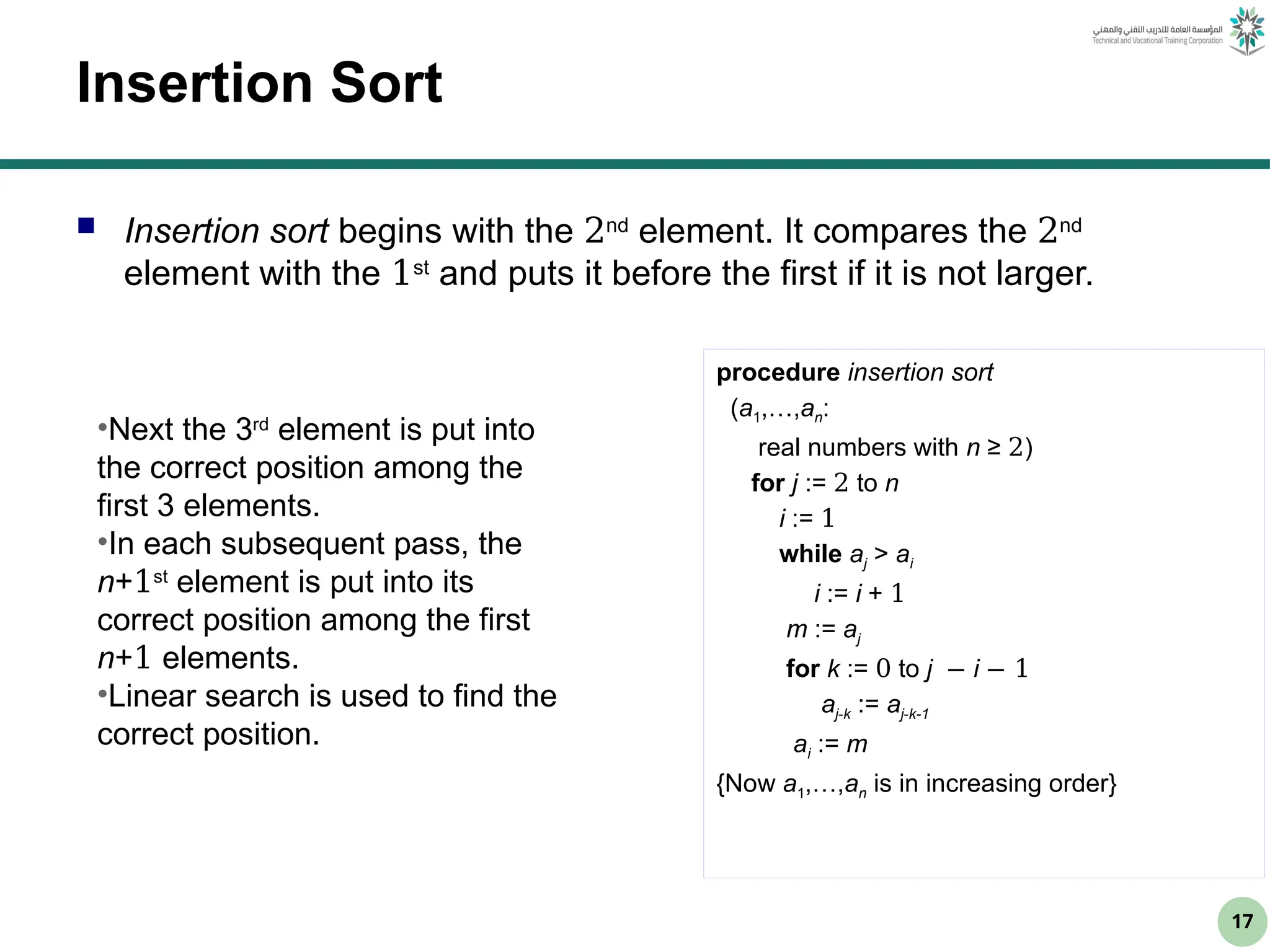 17
Insertion Sort
 Insertion sort begins with the 2nd
element. It compares the 2nd
element with the 1st
and puts it before the first if it is not larger.
procedure insertion sort
(a1,…,an:
real numbers with n ≥ 2)
for j := 2 to n
i := 1
while aj > ai
i := i + 1
m := aj
for k := 0 to j − i − 1
aj-k := aj-k-1
ai := m
{Now a1,…,an is in increasing order}
•Next the 3rd
element is put into
the correct position among the
first 3 elements.
•In each subsequent pass, the
n+1st
element is put into its
correct position among the first
n+1 elements.
•Linear search is used to find the
correct position.
 