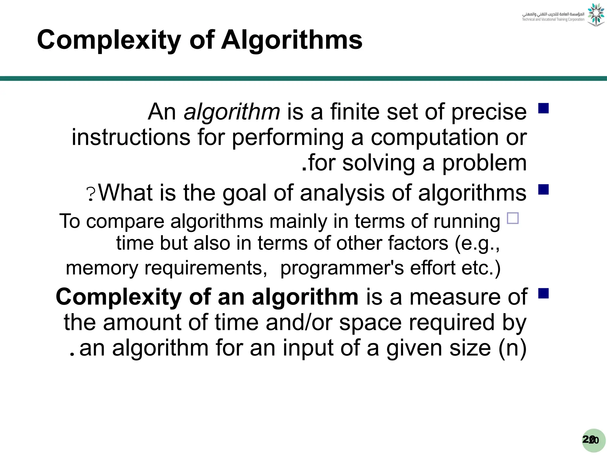 20
20
Complexity of Algorithms

An algorithm is a finite set of precise
instructions for performing a computation or
for solving a problem
.

What is the goal of analysis of algorithms
?

To compare algorithms mainly in terms of running
time but also in terms of other factors (e.g.,
memory requirements, programmer's effort etc.)

Complexity of an algorithm is a measure of
the amount of time and/or space required by
an algorithm for an input of a given size (n)
.
 