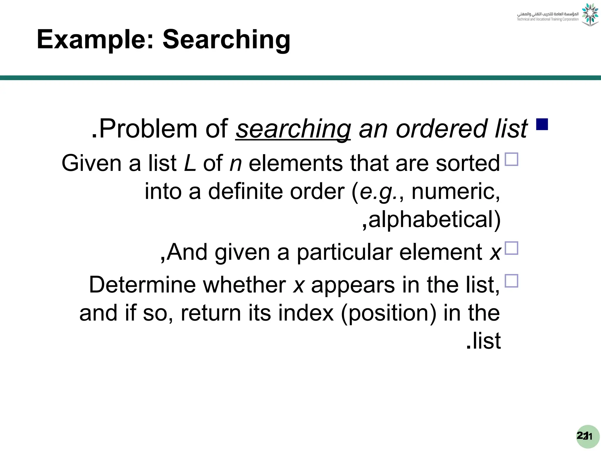 21
21
Example: Searching

Problem of searching an ordered list
.

Given a list L of n elements that are sorted
into a definite order (e.g., numeric,
alphabetical)
,

And given a particular element x
,

Determine whether x appears in the list,
and if so, return its index (position) in the
list
.
 