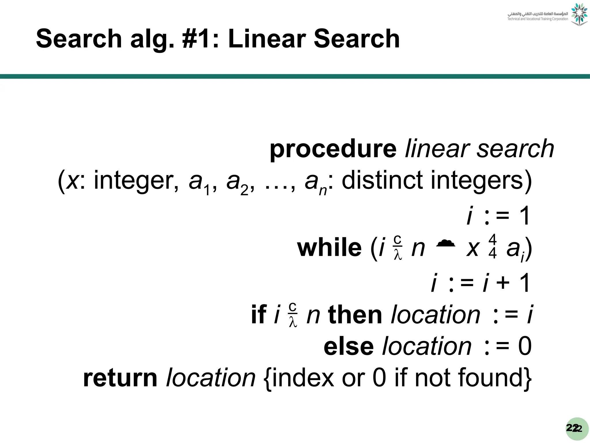 22
22
Search alg. #1: Linear Search
procedure linear search
(x: integer, a1, a2, …, an: distinct integers)
i := 1
while (i  n  x  ai)
i := i + 1
if i  n then location := i
else location := 0
return location {index or 0 if not found}
 
