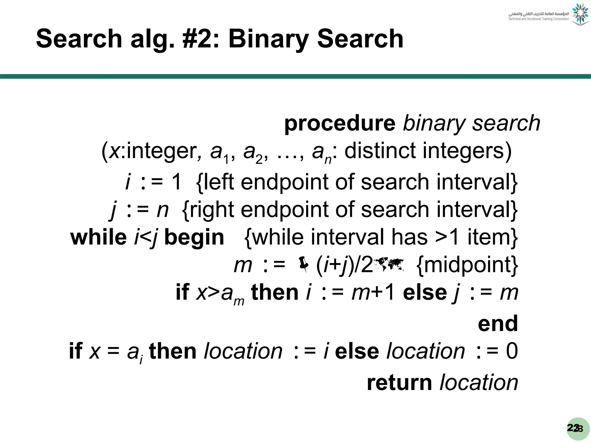 23
23
Search alg. #2: Binary Search
procedure binary search
(x:integer, a1, a2, …, an: distinct integers)
i := 1 {left endpoint of search interval}
j := n {right endpoint of search interval}
while i<j begin {while interval has >1 item}
m := (i+j)/2 {midpoint}
if x>am then i := m+1 else j := m
end
if x = ai then location := i else location := 0
return location
 