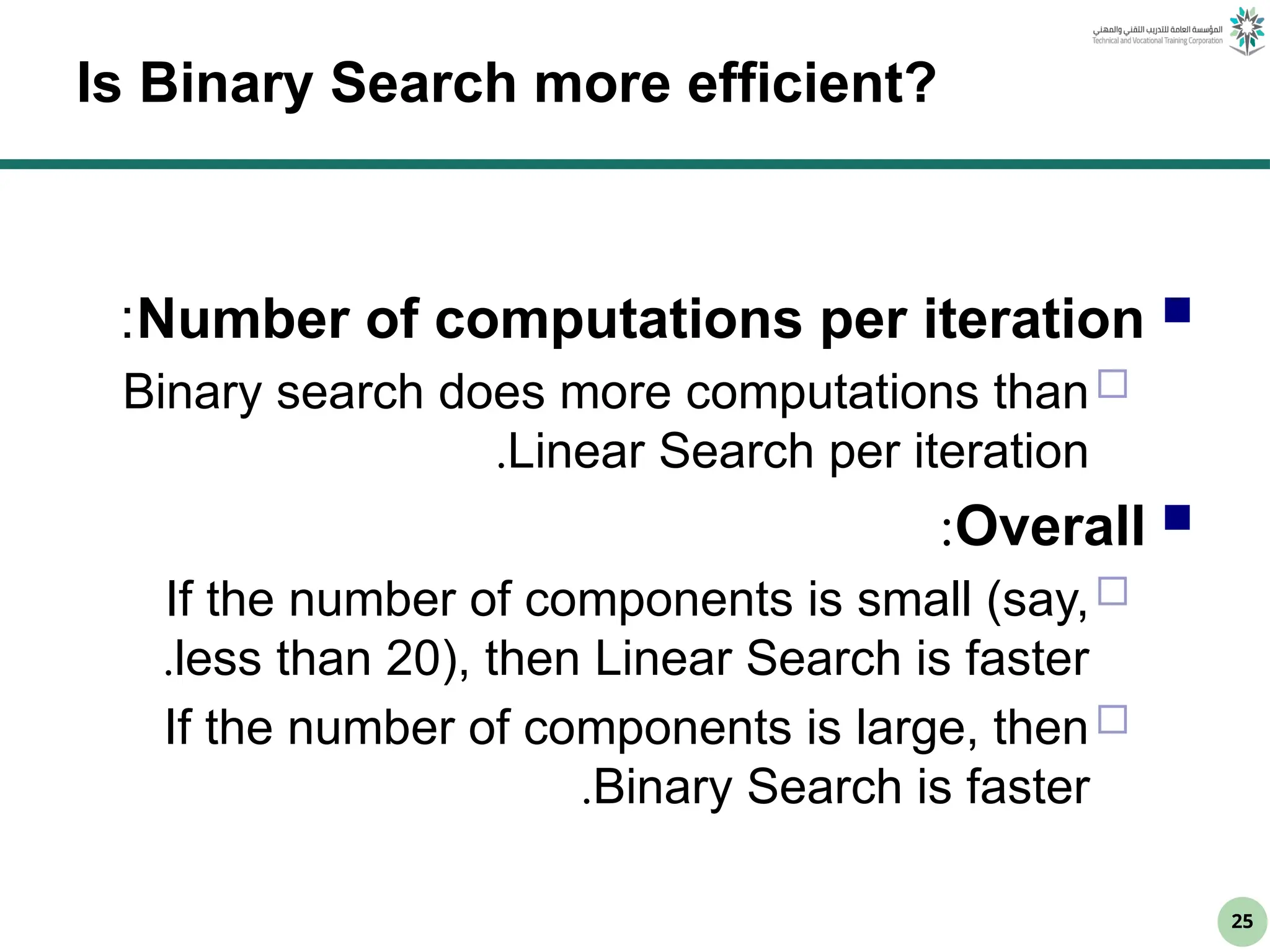25
Is Binary Search more efficient?

Number of computations per iteration
:

Binary search does more computations than
Linear Search per iteration
.

Overall
:

If the number of components is small (say,
less than 20), then Linear Search is faster
.

If the number of components is large, then
Binary Search is faster
.
 