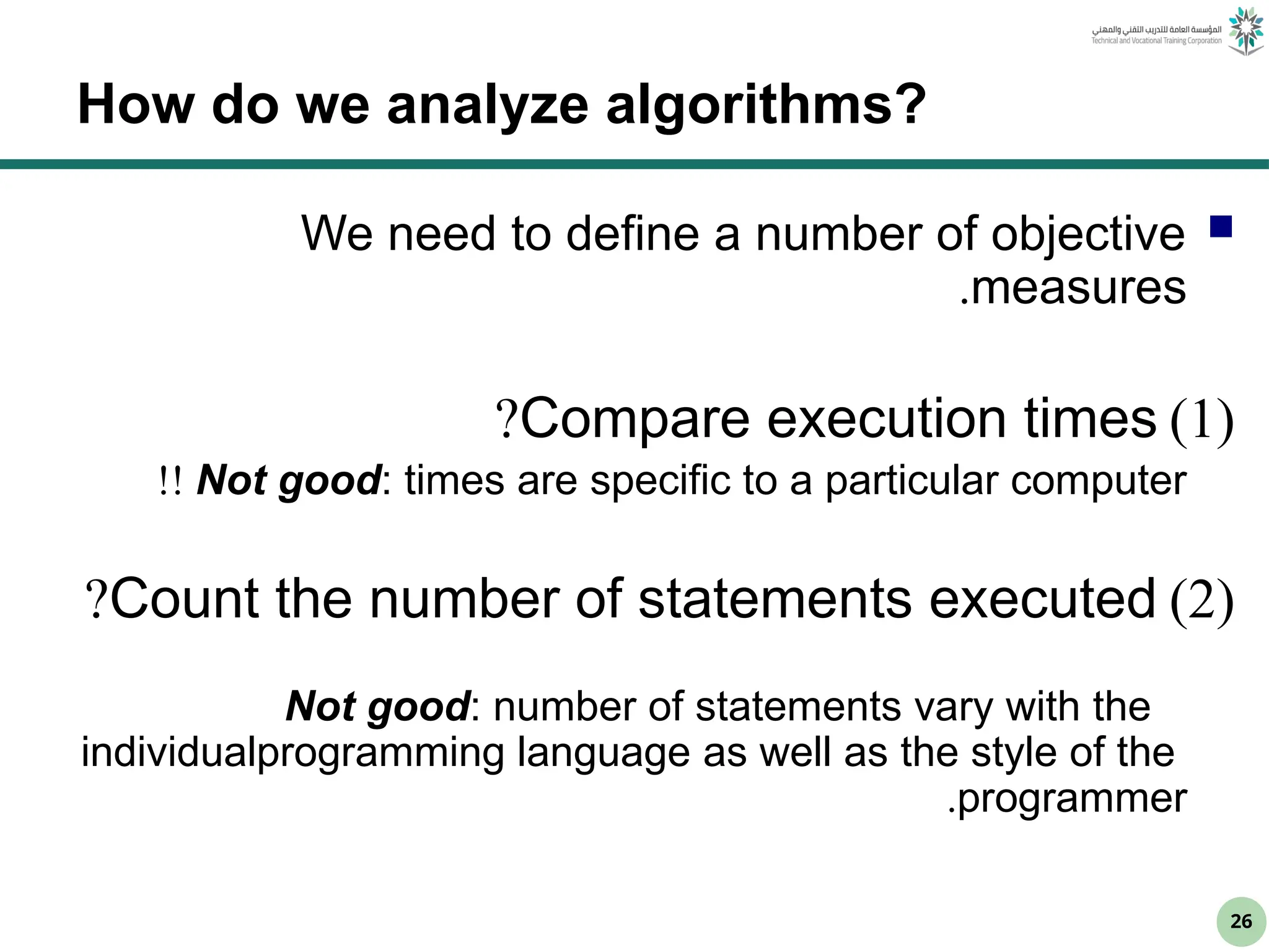 26
How do we analyze algorithms?

We need to define a number of objective
measures
.
(
1
)
Compare execution times
?
Not good: times are specific to a particular computer
!!
(
2
)
Count the number of statements executed
?
Not good: number of statements vary with the
programming language as well as the style of the
individual
programmer
.
 