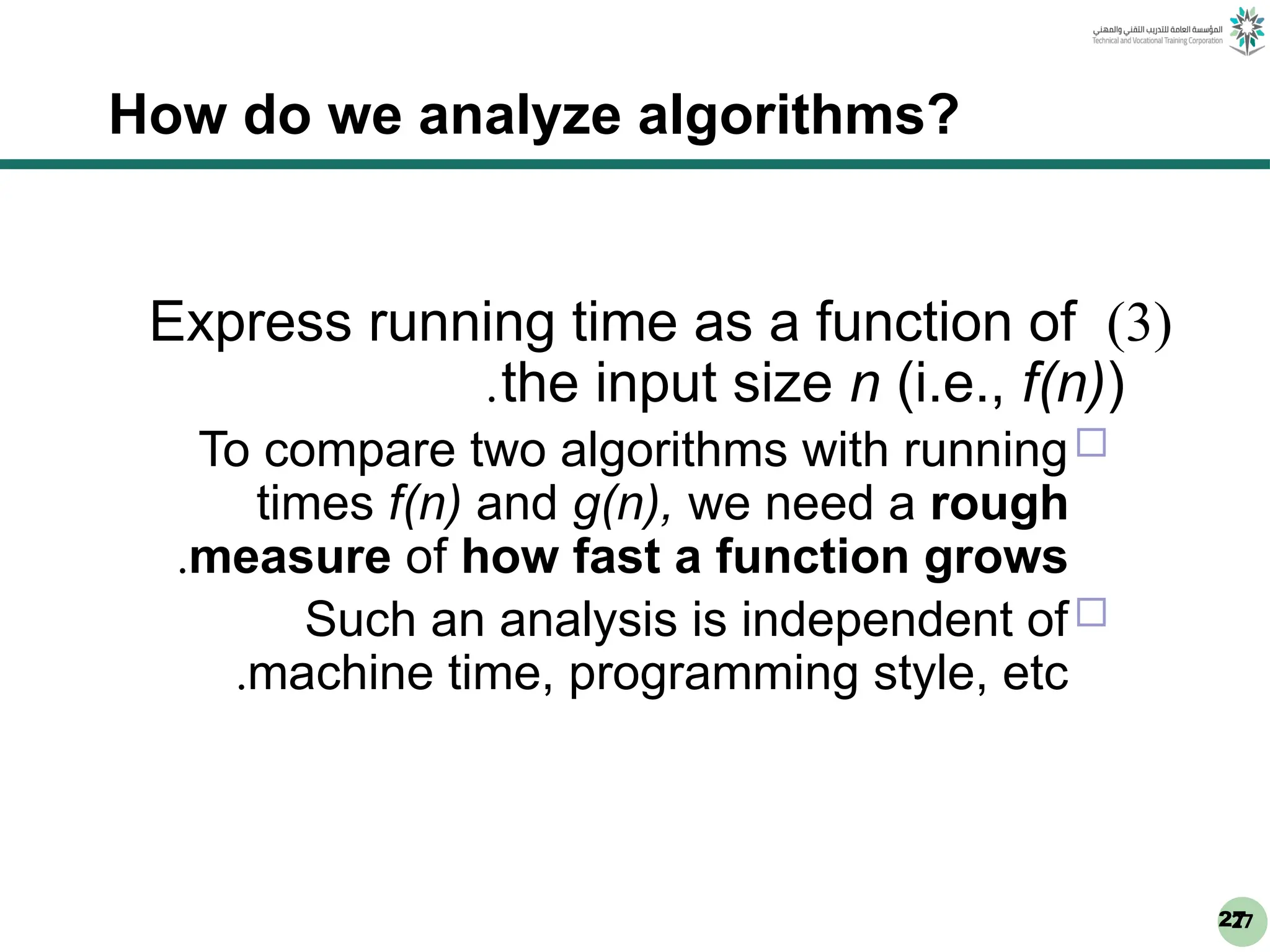 27
27
How do we analyze algorithms?
(
3
)
Express running time as a function of
the input size n (i.e., f(n))
.

To compare two algorithms with running
times f(n) and g(n), we need a rough
measure of how fast a function grows
.

Such an analysis is independent of
machine time, programming style, etc
.
 