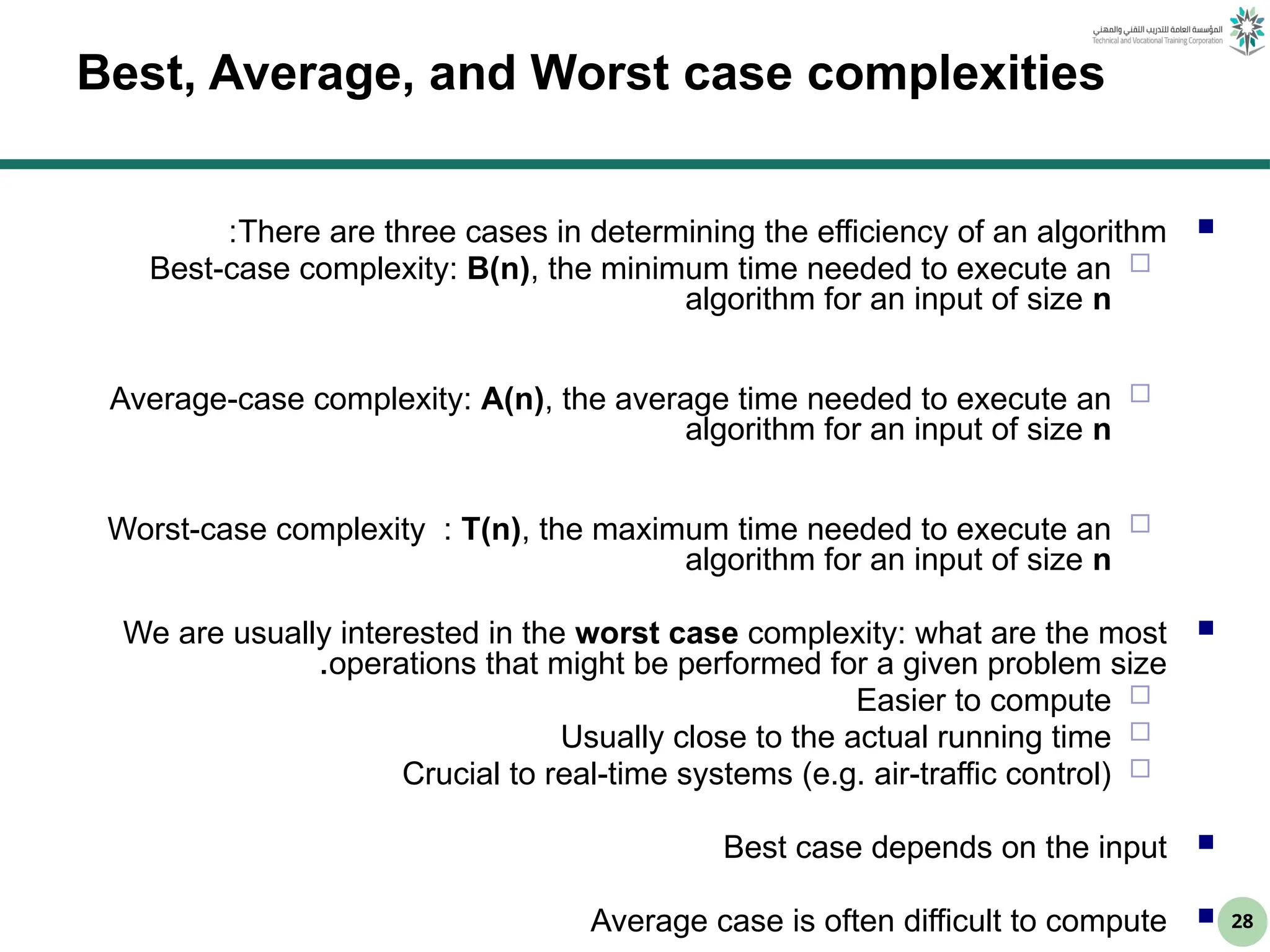 28
Best, Average, and Worst case complexities

There are three cases in determining the efficiency of an algorithm
:

Best-case complexity: B(n), the minimum time needed to execute an
algorithm for an input of size n

Average-case complexity: A(n), the average time needed to execute an
algorithm for an input of size n

Worst-case complexity : T(n), the maximum time needed to execute an
algorithm for an input of size n

We are usually interested in the worst case complexity: what are the most
operations that might be performed for a given problem size
.

Easier to compute

Usually close to the actual running time

Crucial to real-time systems (e.g. air-traffic control)

Best case depends on the input

Average case is often difficult to compute
 
