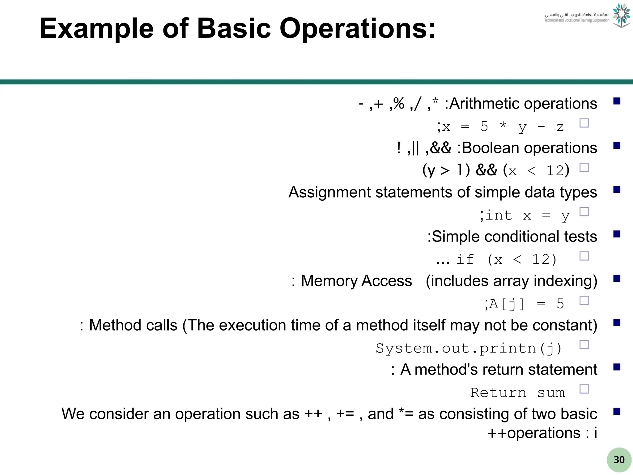 30
Example of Basic Operations:

Arithmetic operations
- ,+ ,% ,/ ,* :

x = 5 * y - z
;

Boolean operations
! ,|| ,&& :

(
x < 12
)
&&
(
y > 1
)

Assignment statements of simple data types

int x = y
;

Simple conditional tests
:

if (x < 12)
...

Memory Access (includes array indexing)
:

A[j] = 5
;

Method calls (The execution time of a method itself may not be constant)
:

System.out.printn(j)

A method's return statement
:

Return sum

We consider an operation such as ++ , += , and *= as consisting of two basic
operations : i
++
 