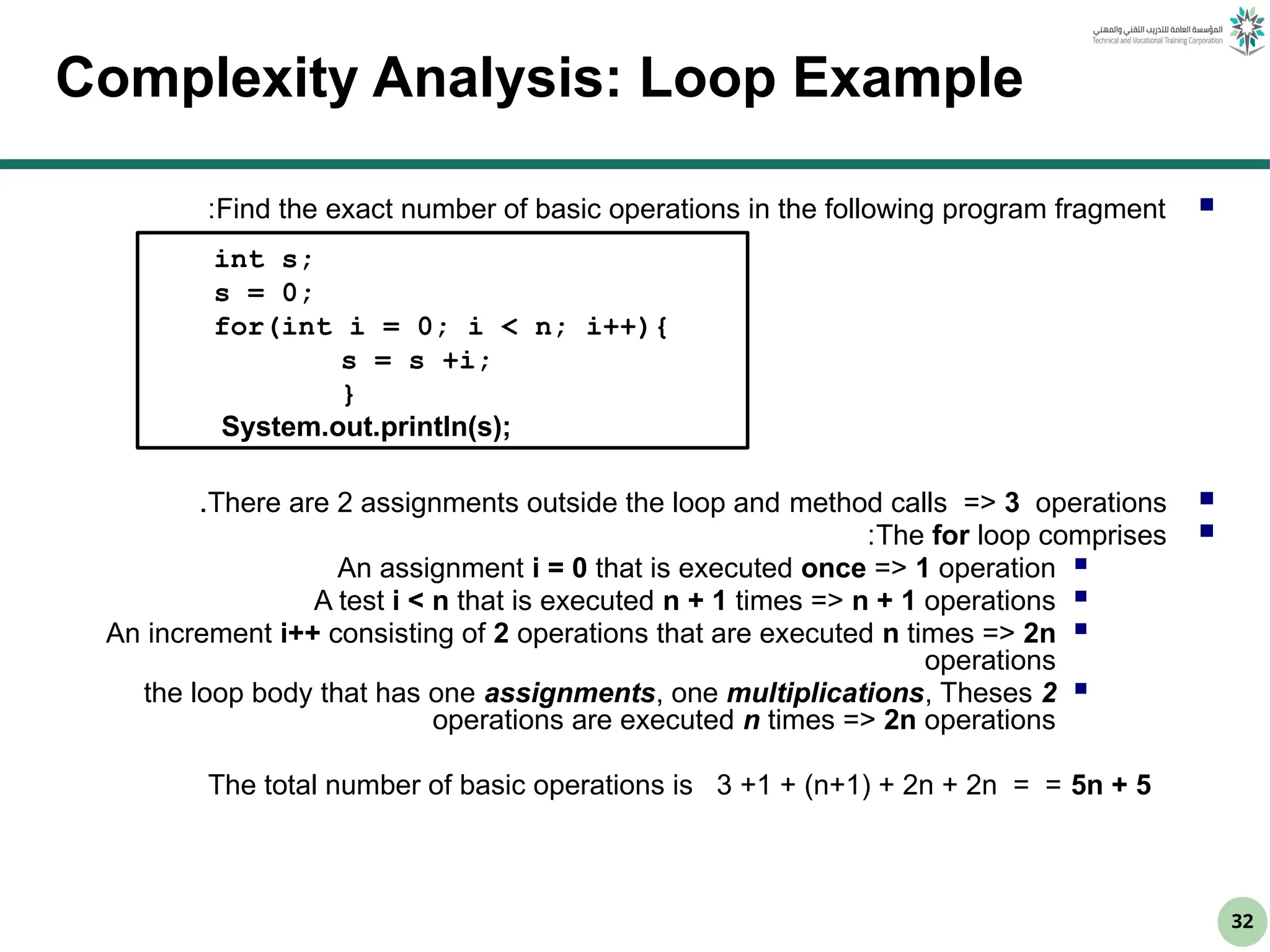 32
Complexity Analysis: Loop Example

Find the exact number of basic operations in the following program fragment
:

There are 2 assignments outside the loop and method calls => 3 operations
.

The for loop comprises
:

An assignment i = 0 that is executed once => 1 operation

A test i < n that is executed n + 1 times => n + 1 operations

An increment i++ consisting of 2 operations that are executed n times => 2n
operations

the loop body that has one assignments, one multiplications, Theses 2
operations are executed n times => 2n operations
The total number of basic operations is 3 +1 + (n+1) + 2n + 2n = = 5n + 5
int s;
s = 0;
for(int i = 0; i < n; i++){
s = s +i;
}
System.out.println(s);
 