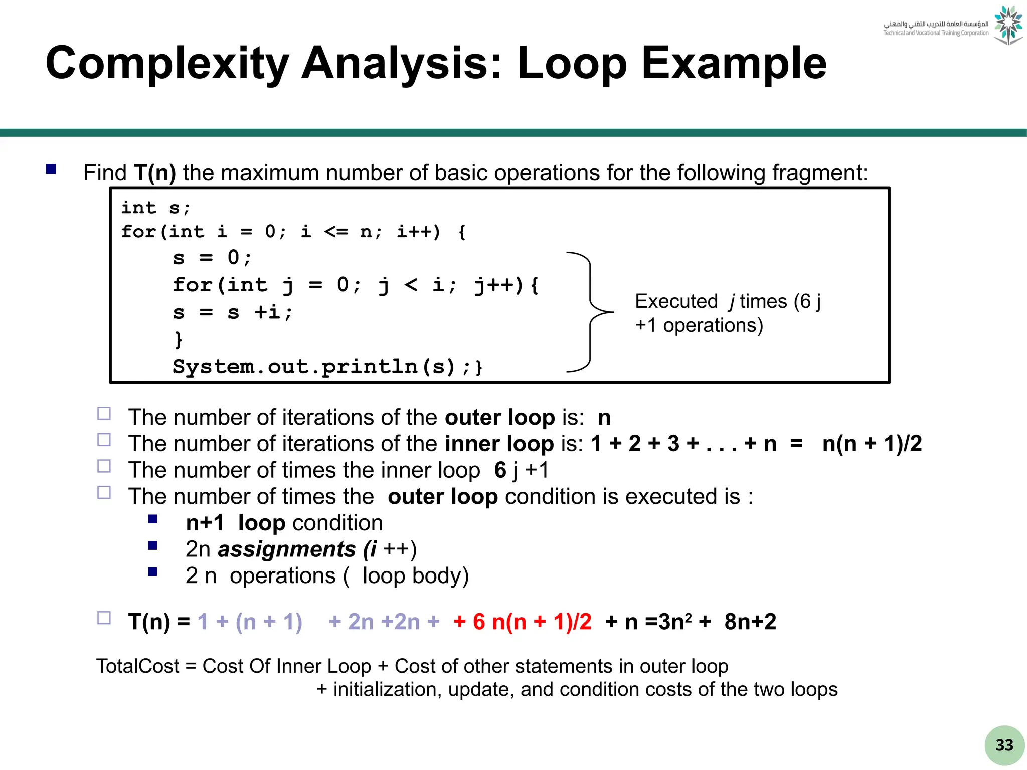 33
Complexity Analysis: Loop Example
 Find T(n) the maximum number of basic operations for the following fragment:
 The number of iterations of the outer loop is: n
 The number of iterations of the inner loop is: 1 + 2 + 3 + . . . + n = n(n + 1)/2
 The number of times the inner loop 6 j +1
 The number of times the outer loop condition is executed is :
 n+1 loop condition
 2n assignments (i ++)
 2 n operations ( loop body)
 T(n) = 1 + (n + 1) + 2n +2n + + 6 n(n + 1)/2 + n =3n2
+ 8n+2
TotalCost = Cost Of Inner Loop + Cost of other statements in outer loop
+ initialization, update, and condition costs of the two loops
int s;
for(int i = 0; i <= n; i++) {
s = 0;
for(int j = 0; j < i; j++){
s = s +i;
}
System.out.println(s);}
Executed j times (6 j
+1 operations)
 