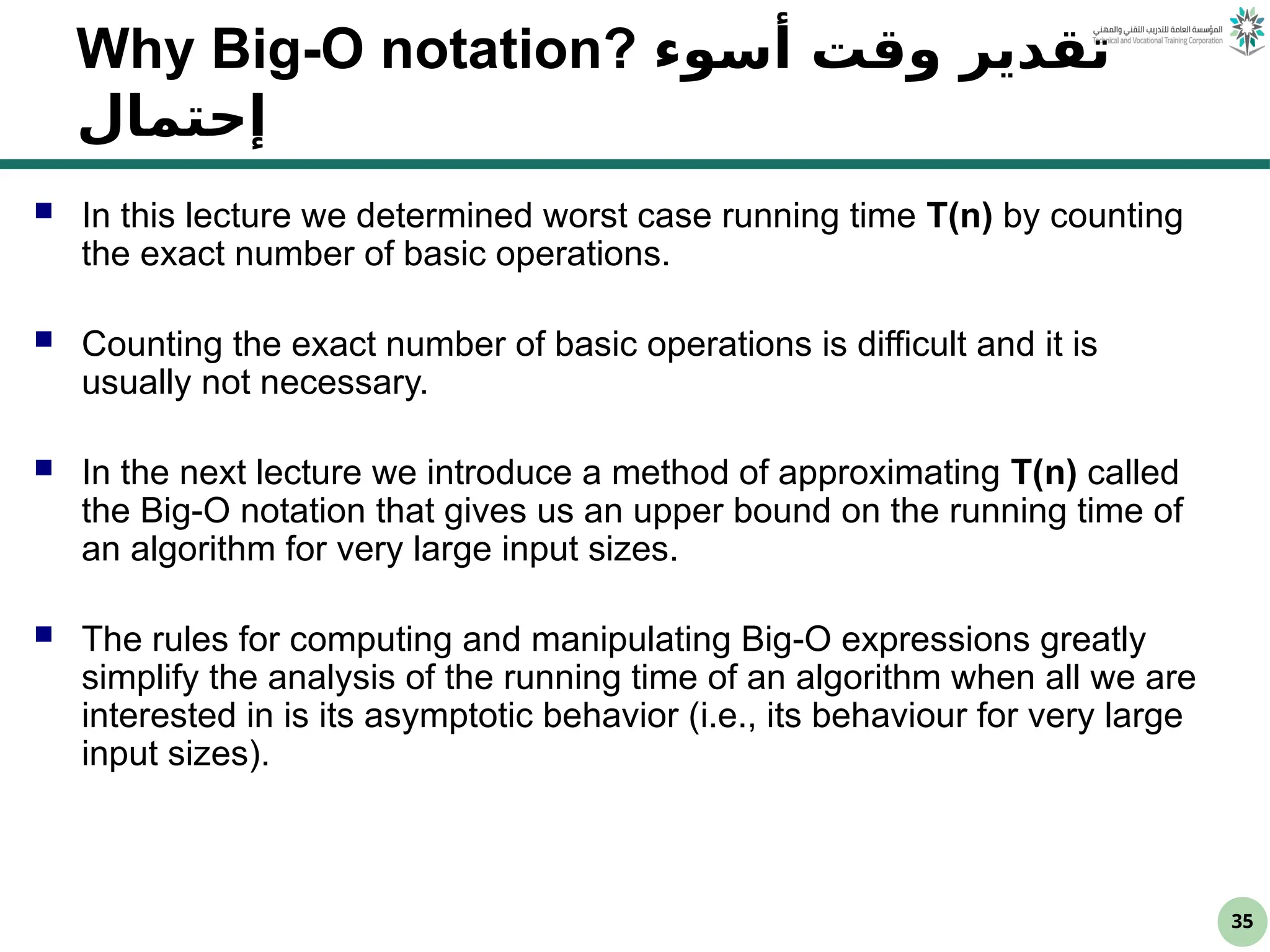 35
Why Big-O notation? ‫أسوء‬ ‫وقت‬ ‫تقدير‬
‫إحتمال‬
 In this lecture we determined worst case running time T(n) by counting
the exact number of basic operations.
 Counting the exact number of basic operations is difficult and it is
usually not necessary.
 In the next lecture we introduce a method of approximating T(n) called
the Big-O notation that gives us an upper bound on the running time of
an algorithm for very large input sizes.
 The rules for computing and manipulating Big-O expressions greatly
simplify the analysis of the running time of an algorithm when all we are
interested in is its asymptotic behavior (i.e., its behaviour for very large
input sizes).
 