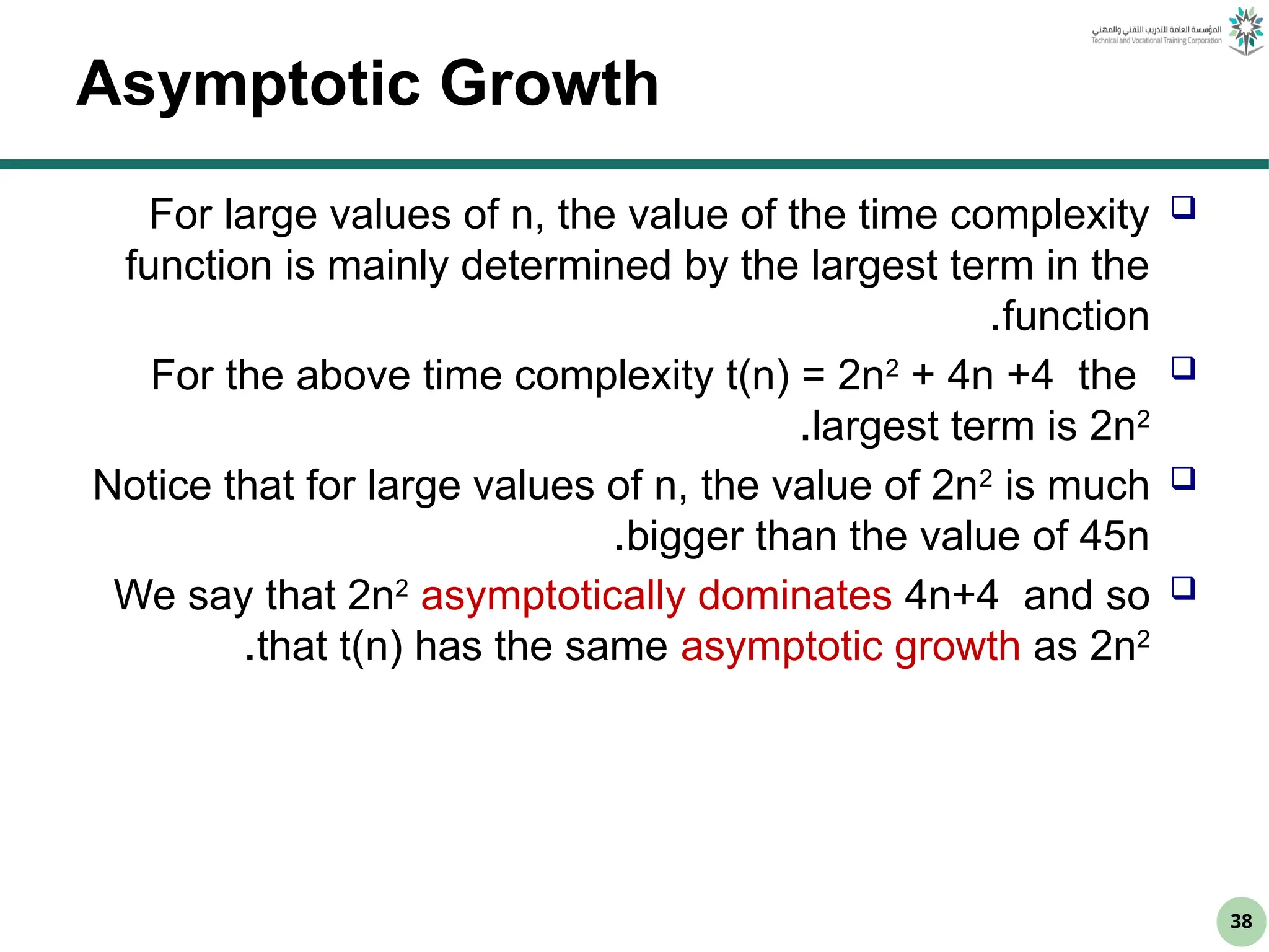 38
Asymptotic Growth

For large values of n, the value of the time complexity
function is mainly determined by the largest term in the
function
.

For the above time complexity t(n) = 2n2
+ 4n +4 the
largest term is 2n2
.

Notice that for large values of n, the value of 2n2
is much
bigger than the value of 45n
.

We say that 2n2
asymptotically dominates 4n+4 and so
that t(n) has the same asymptotic growth as 2n2
.
 