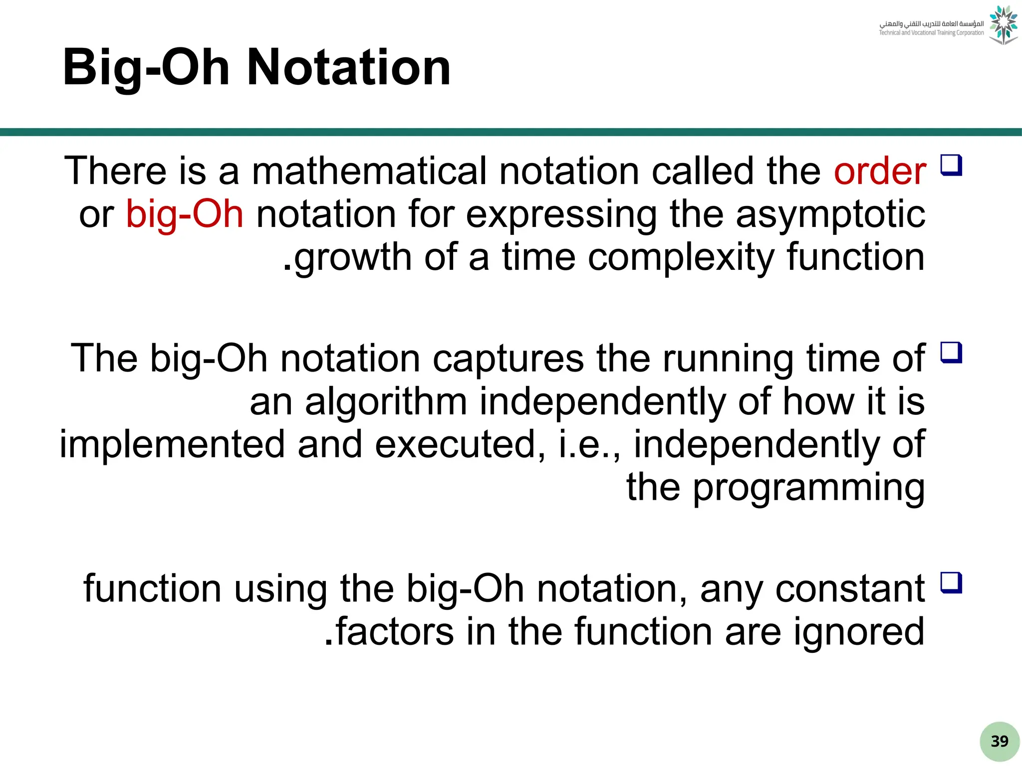 39
Big-Oh Notation

There is a mathematical notation called the order
or big-Oh notation for expressing the asymptotic
growth of a time complexity function
.

The big-Oh notation captures the running time of
an algorithm independently of how it is
implemented and executed, i.e., independently of
the programming

function using the big-Oh notation, any constant
factors in the function are ignored
.
 