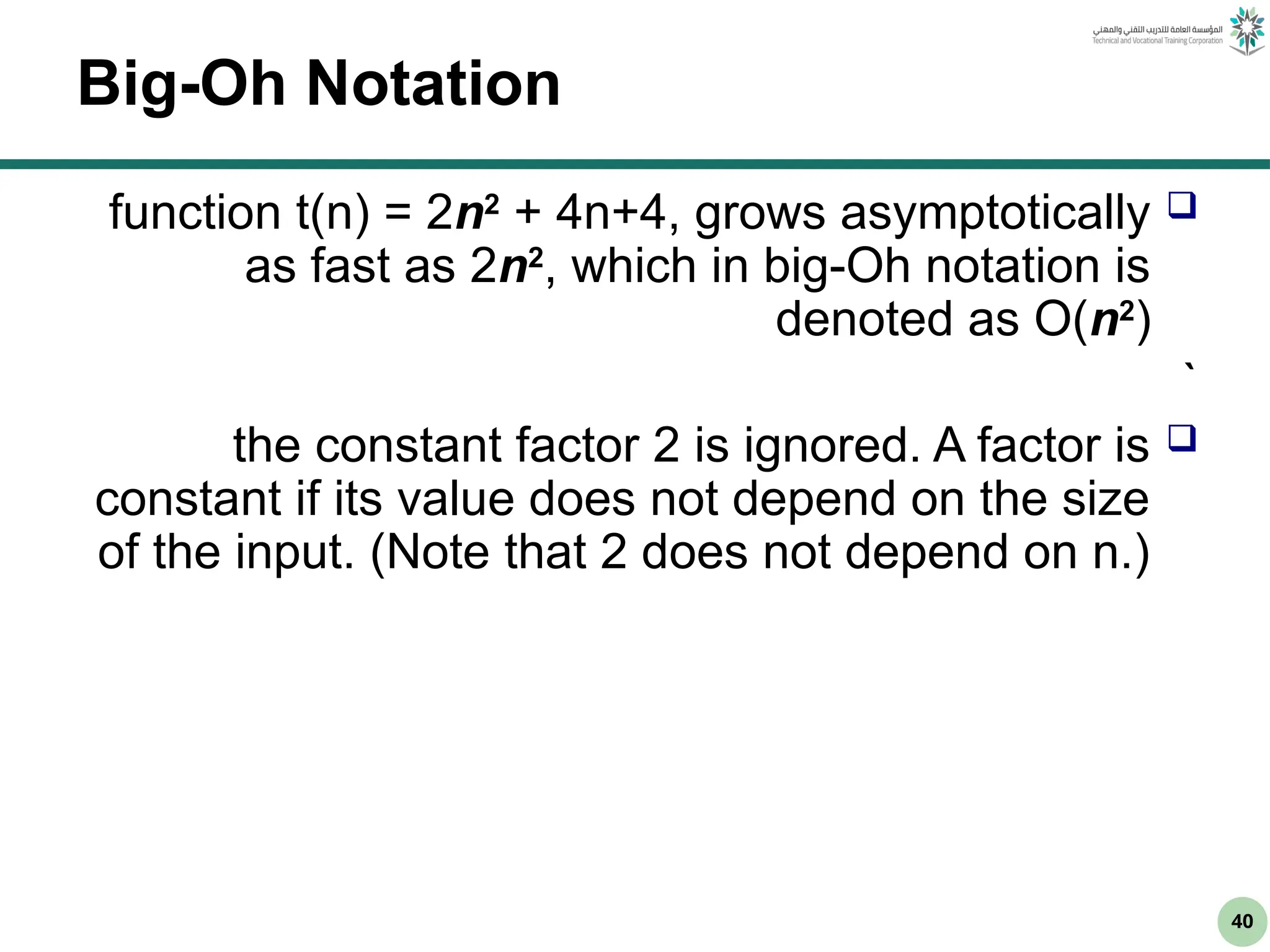 40
Big-Oh Notation

function t(n) = 2n2
+ 4n+4, grows asymptotically
as fast as 2n2
, which in big-Oh notation is
denoted as O(n2
)
`

the constant factor 2 is ignored. A factor is
constant if its value does not depend on the size
of the input. (Note that 2 does not depend on n.)
 