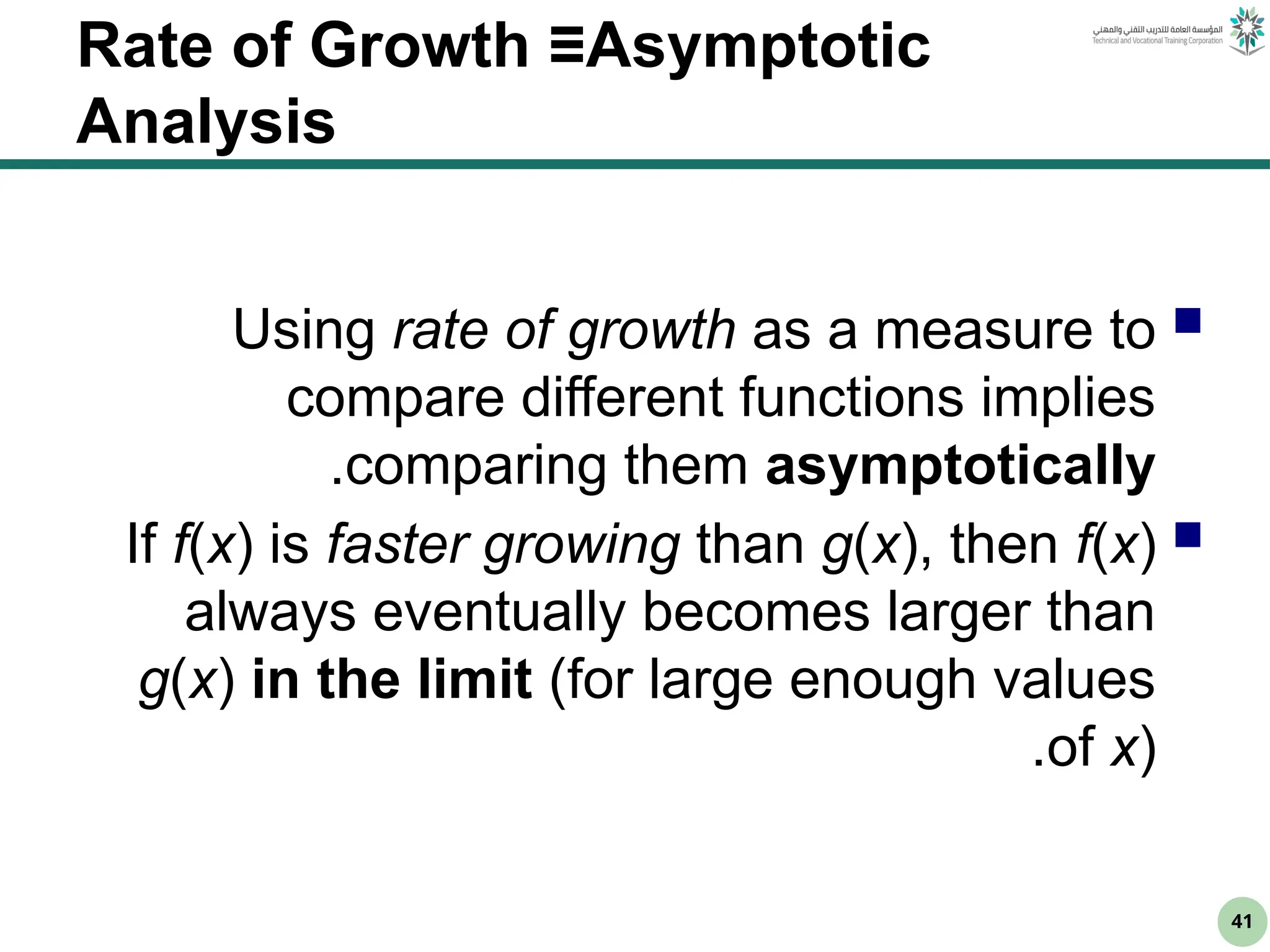 41
Rate of Growth ≡Asymptotic
Analysis

Using rate of growth as a measure to
compare different functions implies
comparing them asymptotically
.

If f(x) is faster growing than g(x), then f(x)
always eventually becomes larger than
g(x) in the limit (for large enough values
of x)
.
 