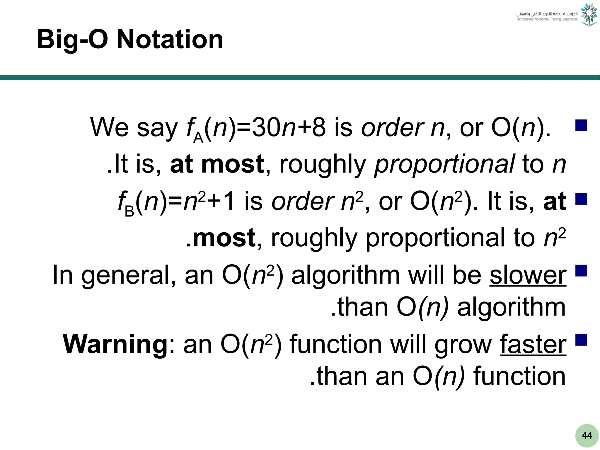 44
Big-O Notation

We say fA(n)=30n+8 is order n, or O(n).
It is, at most, roughly proportional to n
.

fB(n)=n2
+1 is order n2
, or O(n2
). It is, at
most, roughly proportional to n2
.

In general, an O(n2
) algorithm will be slower
than O(n) algorithm
.

Warning: an O(n2
) function will grow faster
than an O(n) function
.
 