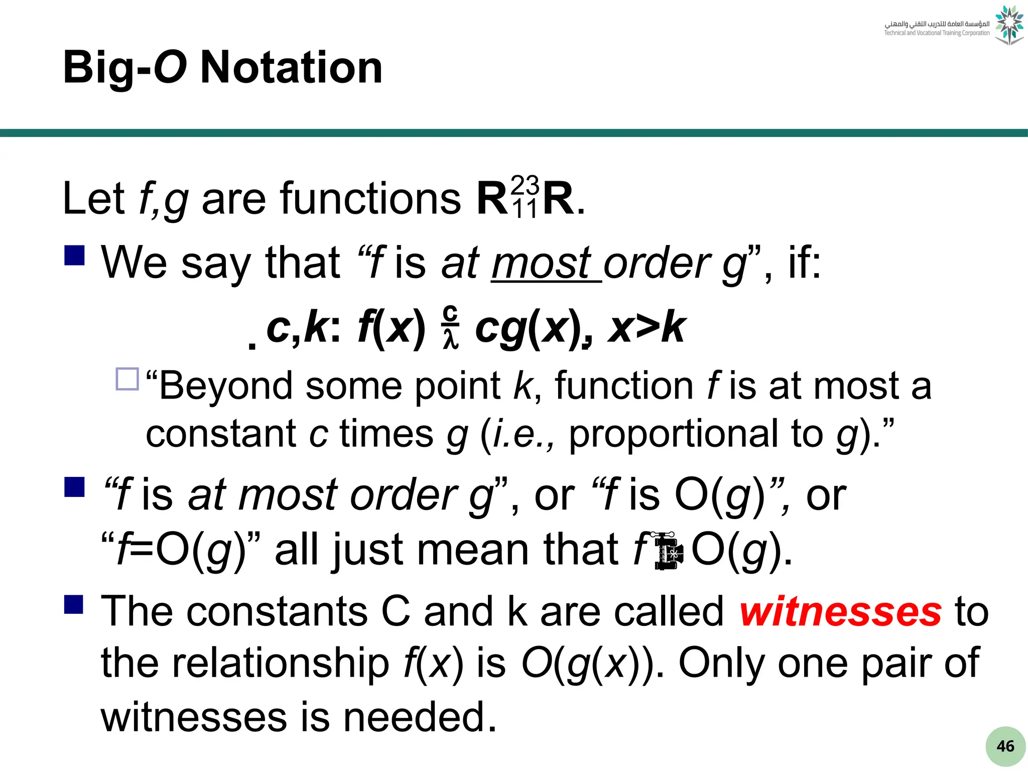 46
Big-O Notation
Let f,g are functions RR.
 We say that “f is at most order g”, if:
c,k: f(x)  cg(x), x>k
“Beyond some point k, function f is at most a
constant c times g (i.e., proportional to g).”
 “f is at most order g”, or “f is O(g)”, or
“f=O(g)” all just mean that fO(g).
 The constants C and k are called witnesses to
the relationship f(x) is O(g(x)). Only one pair of
witnesses is needed.
 