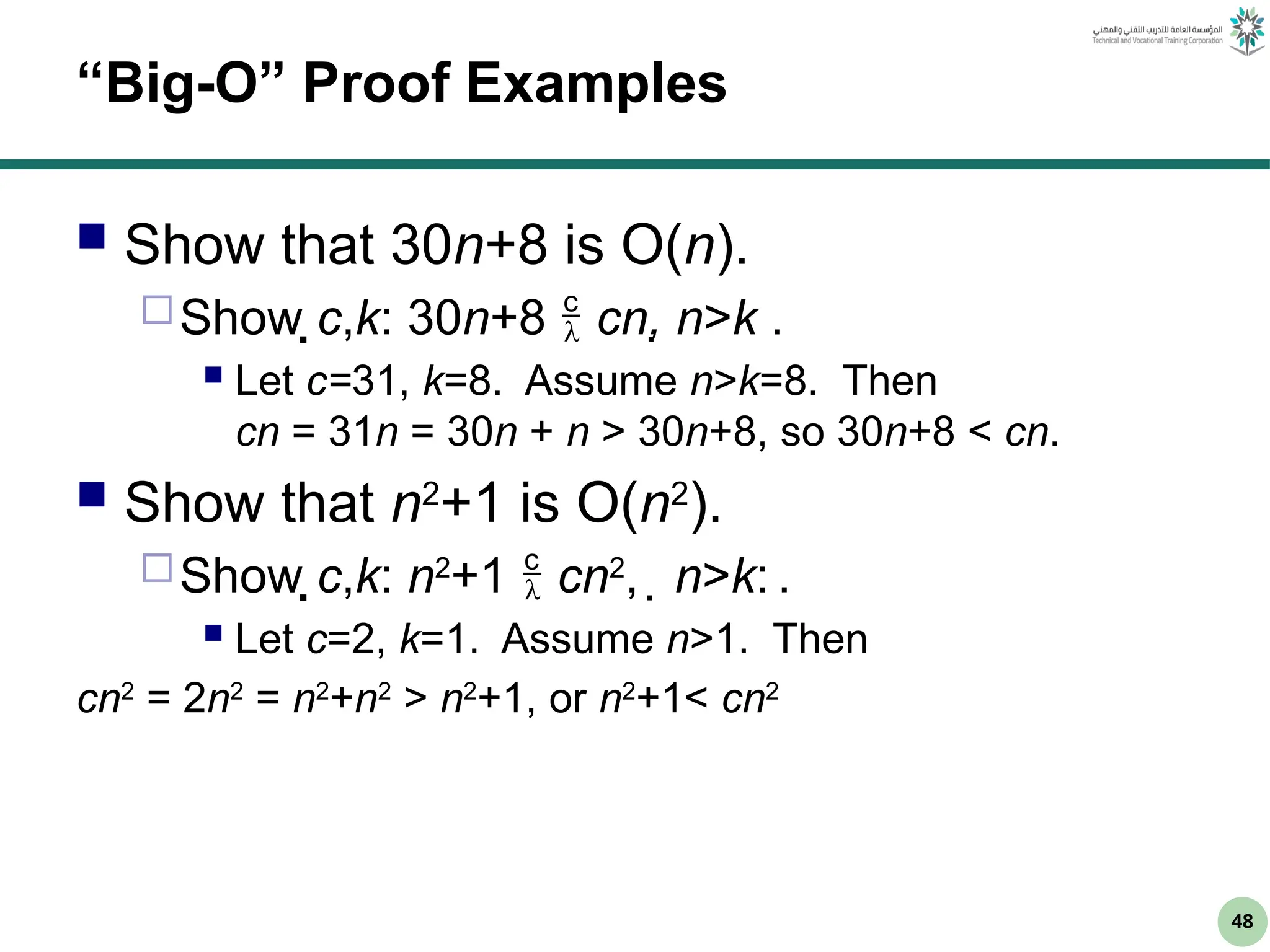 48
“Big-O” Proof Examples
 Show that 30n+8 is O(n).
Show c,k: 30n+8  cn, n>k .
 Let c=31, k=8. Assume n>k=8. Then
cn = 31n = 30n + n > 30n+8, so 30n+8 < cn.
 Show that n2
+1 is O(n2
).
Show c,k: n2
+1  cn2
, n>k: .
 Let c=2, k=1. Assume n>1. Then
cn2
= 2n2
= n2
+n2
> n2
+1, or n2
+1< cn2
 