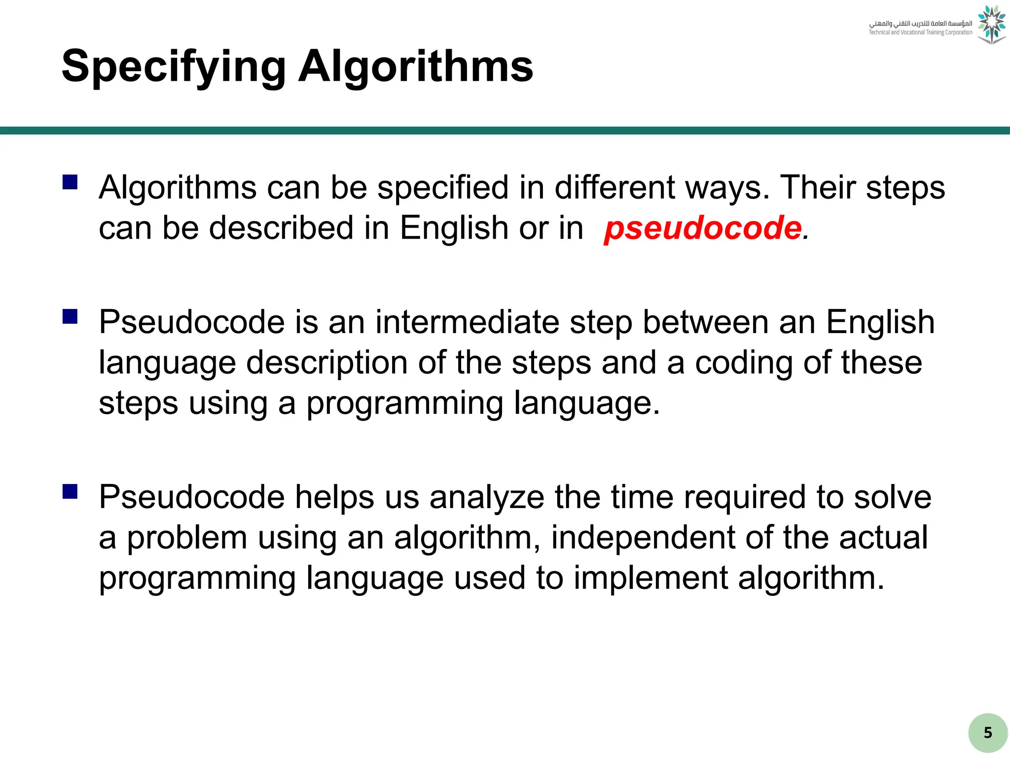 5
Specifying Algorithms
 Algorithms can be specified in different ways. Their steps
can be described in English or in pseudocode.
 Pseudocode is an intermediate step between an English
language description of the steps and a coding of these
steps using a programming language.
 Pseudocode helps us analyze the time required to solve
a problem using an algorithm, independent of the actual
programming language used to implement algorithm.
 