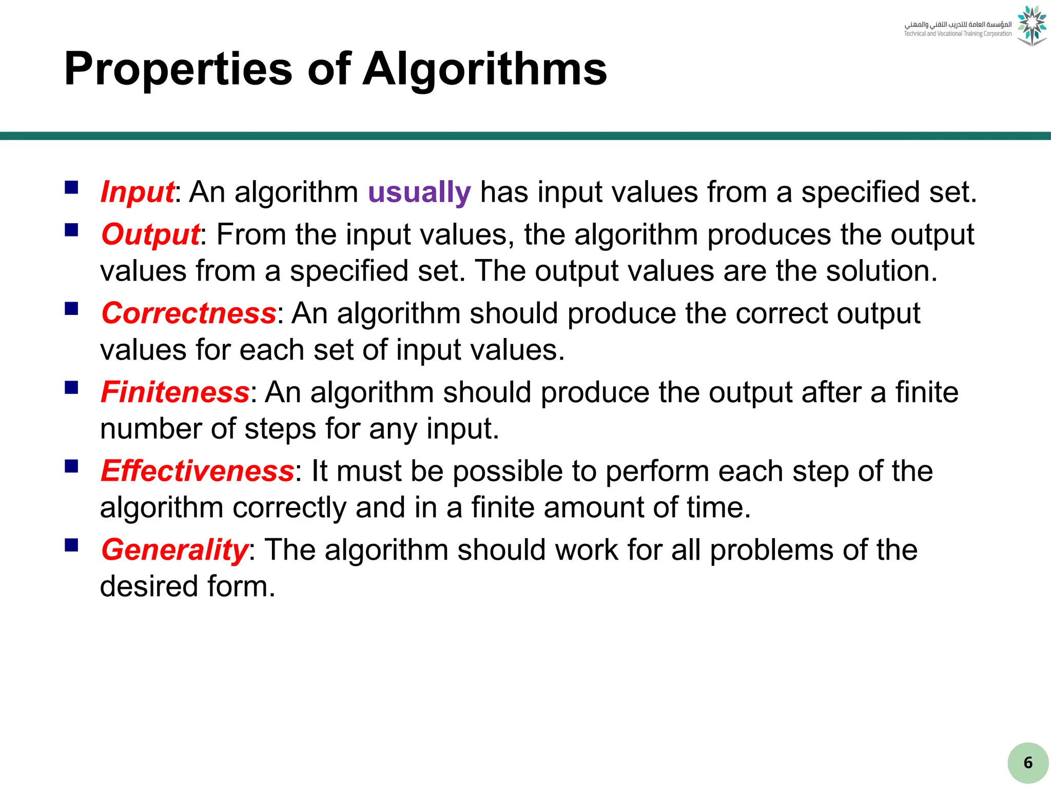 6
Properties of Algorithms
 Input: An algorithm usually has input values from a specified set.
 Output: From the input values, the algorithm produces the output
values from a specified set. The output values are the solution.
 Correctness: An algorithm should produce the correct output
values for each set of input values.
 Finiteness: An algorithm should produce the output after a finite
number of steps for any input.
 Effectiveness: It must be possible to perform each step of the
algorithm correctly and in a finite amount of time.
 Generality: The algorithm should work for all problems of the
desired form.
 