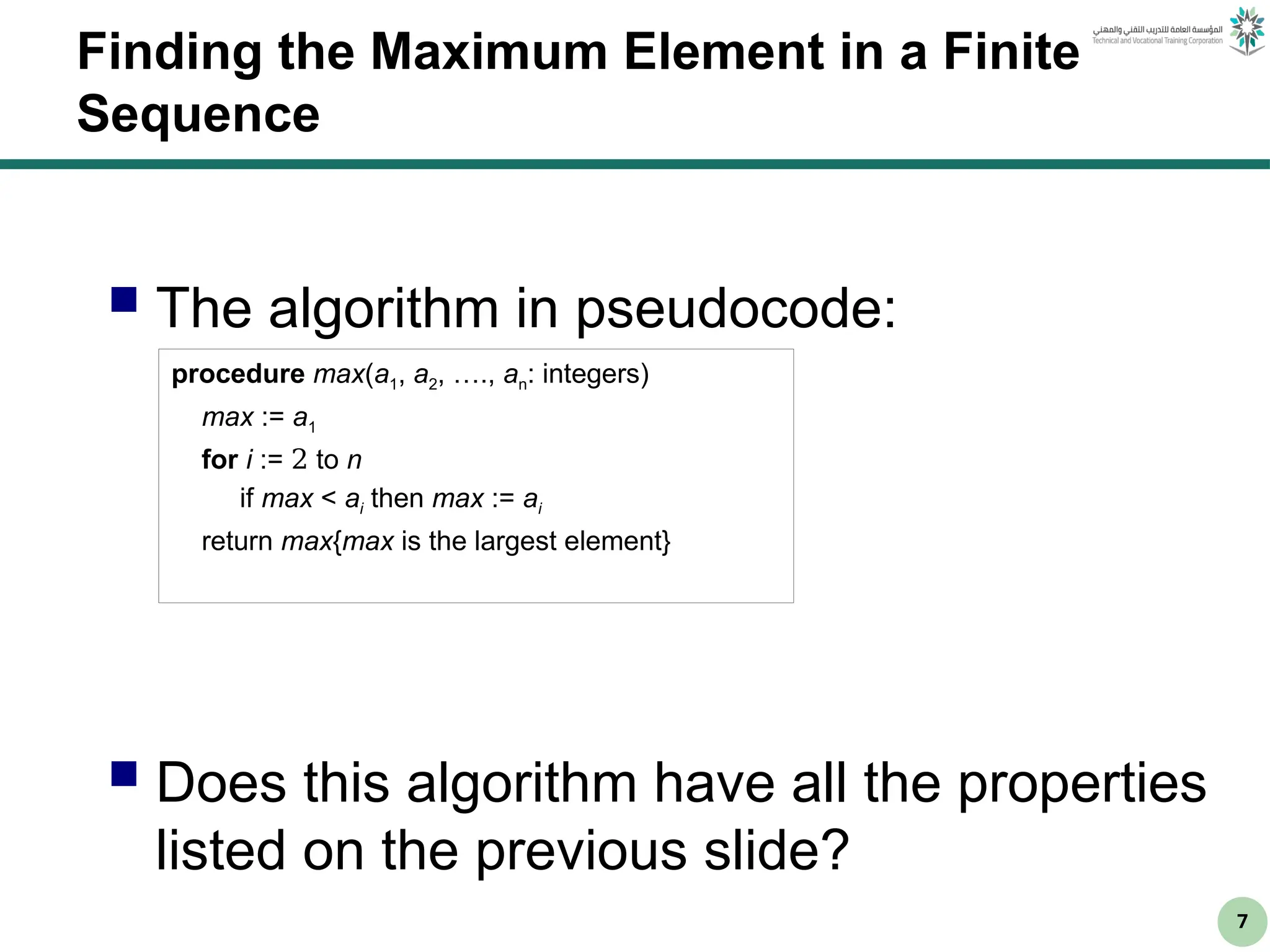 7
Finding the Maximum Element in a Finite
Sequence
 The algorithm in pseudocode:
 Does this algorithm have all the properties
listed on the previous slide?
procedure max(a1, a2, …., an: integers)
max := a1
for i := 2 to n
if max < ai then max := ai
return max{max is the largest element}
 
