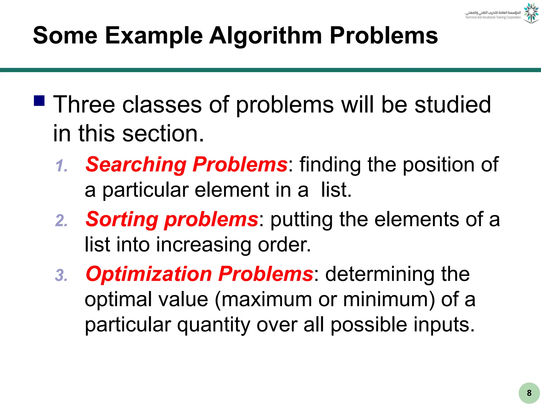 8
Some Example Algorithm Problems
 Three classes of problems will be studied
in this section.
1. Searching Problems: finding the position of
a particular element in a list.
2. Sorting problems: putting the elements of a
list into increasing order.
3. Optimization Problems: determining the
optimal value (maximum or minimum) of a
particular quantity over all possible inputs.
 